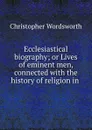Ecclesiastical biography; or Lives of eminent men, connected with the history of religion in . - Christopher Wordsworth