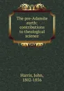 The pre-Adamite earth: contributions to theological science - John Harris