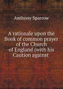 A rationale upon the Book of common prayer of the Church of England (with his Caution against . - Anthony Sparrow