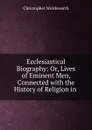Ecclesiastical Biography: Or, Lives of Eminent Men, Connected with the History of Religion in . - Christopher Wordsworth