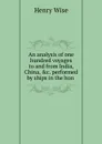 An analysis of one hundred voyages to and from India, China, .c. performed by ships in the hon . - Henry Wise