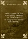 A floral guide for east Kent: Being a Record of the Habitats of Indigeneous Plants Found in the . - Matthew Henry Cowell