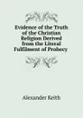Evidence of the Truth of the Christian Religion Derived from the Literal Fulfilment of Prohecy . - Alexander Keith
