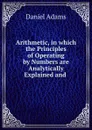 Arithmetic, in which the Principles of Operating by Numbers are Analytically Explained and . - Daniel Adams
