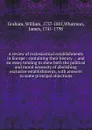 A review of ecclesiastical establishments in Europe : containing their history . : and an essay tending to shew both the political and moral necessity of abolishing exclusive establishments, with answers to some principal objections - William Graham