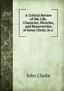 A Critical Review of the Life, Character, Miracles, and Resurrection of Jesus Christ, in a . - John Clarke