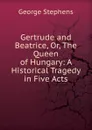 Gertrude and Beatrice, Or, The Queen of Hungary: A Historical Tragedy in Five Acts - George Stephens