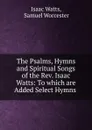 The Psalms, Hymns and Spiritual Songs of the Rev. Isaac Watts: To which are Added Select Hymns . - Isaac Watts
