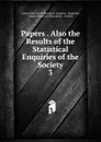 Papers . Also the Results of the Statistical Enquiries of the Society. 3 - London