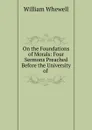On the Foundations of Morals: Four Sermons Preached Before the University of . - William Whewell