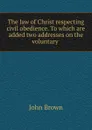 The law of Christ respecting civil obedience. To which are added two addresses on the voluntary . - John Brown