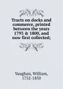 Tracts on docks and commerce, printed between the years 1793 . 1800, and now first collected; - William Vaughan