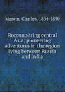 Reconnoitring central Asia; pioneering adventures in the region lying between Russia and India - Charles Marvin