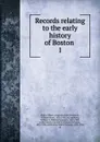 Records relating to the early history of Boston . 1 - William Henry Whitmore