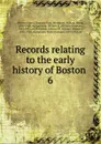 Records relating to the early history of Boston . 6 - William Henry Whitmore