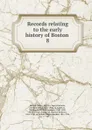 Records relating to the early history of Boston . 8 - William Henry Whitmore