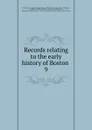 Records relating to the early history of Boston . 9 - William Henry Whitmore