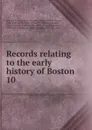 Records relating to the early history of Boston . 10 - William Henry Whitmore