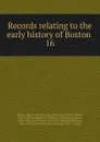 Records relating to the early history of Boston . 16 - William Henry Whitmore
