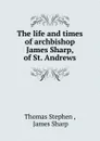 The life and times of archbishop James Sharp, of St. Andrews - Thomas Stephen