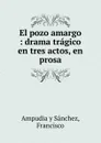 El pozo amargo : drama tragico en tres actos, en prosa. - Francisco Ampudia y Sánchez