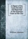 A Digest of the Cases Decided and Reported in the Superior Court of the City . - william johnson