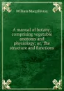 A manual of botany: comprising vegetable anatomy and physiology; or, The structure and functions . - William Macgillivray