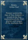 Pioneer work in the Alps of New Zealand; a record of the first exploration of the chief glaciers and ranges of the Southern Alps - Arthur Paul Harper