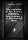 An examination of Mr. J.S. Mill.s philosophy : being a defence of fundamental truth - James McCosh