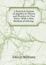 A Practical System of Algebra in Theory and Practice in Two Parts: With a New Method of Solving . - John D. Williams