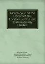 A Catalogue of the Library of the London Institution: Systematically Classed - William Upcott