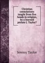 Christian consolations taught from five heads in religion, by a learned prelate J. Taylor.. - Jeremy Taylor