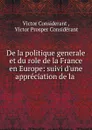 De la politique generale et du role de la France en Europe: suivi d.une appreciation de la . - Victor Considerant