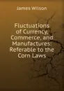 Fluctuations of Currency, Commerce, and Manufactures: Referable to the Corn Laws - James Wilson