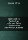 Ecclesiastical Antiquities in Devon: Being Observations on Several Churches . - George Oliver