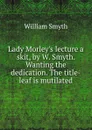 Lady Morley.s lecture a skit, by W. Smyth. Wanting the dedication. The title-leaf is mutilated. - William Smyth