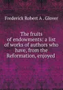 The fruits of endowments: a list of works of authors who have, from the Reformation, enjoyed . - Frederick Robert A. Glover