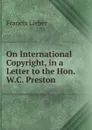 On International Copyright, in a Letter to the Hon. W.C. Preston . - Francis Lieber
