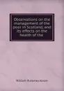 Observations on the management of the poor in Scotland, and its effects on the health of the . - William Pulteney Alison