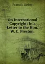 On International Copyright: In a Letter to the Hon. W. C. Preston . - Francis Lieber