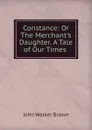 Constance: Or The Merchant.s Daughter. A Tale of Our Times . - John Walker Brown