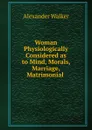 Woman Physiologically Considered as to Mind, Morals, Marriage, Matrimonial . - Alexander Walker