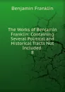 The Works of Benjamin Franklin: Containing Several Political and Historical Tracts Not Included . 8 - B. Franklin