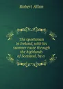 The sportsman in Ireland, with his summer route through the highlands of Scotland, by a . - Robert Allan
