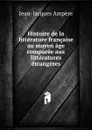 Histoire de la litterature francaise au moyen age comparee aux litteratures etrangeres - Jean-Jacques Ampère