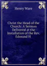 Christ the Head of the Church: A Sermon Delivered at the Installation of the Rev. Edmund H . - Henry Ware