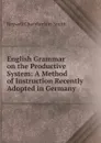 English Grammar on the Productive System: A Method of Instruction Recently Adopted in Germany . - Roswell Chamberlain Smith