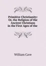 Primitive Christianity: Or, the Religion of the Ancient Christians in the First Ages of the . - William Cave