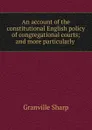 An account of the constitutional English policy of congregational courts; and more particularly . - Granville Sharp