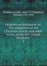 Origines ecclesiasticae; or, The antiquities of the Christian church, and other works, of the Rev. Joseph Bingham . 4 - Joseph Bingham